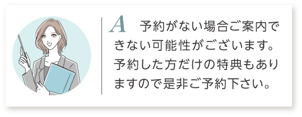 A1 予約がない場合はご案内出来ない可能性がございます。予約した方だけの特典もありますので是非ご予約ください。