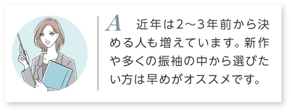 A2 近年は2～3年前から決める人も増えています。新作や多くの振袖の中から選びたい方は早めがオススメです。