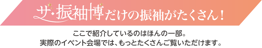 ザ・振袖博だけの振袖がたくさん！｜実際のイベント会場ではもっとたくさんご覧いただけます。